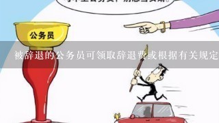 被辞退的公务员可领取辞退费或根据有关规定享受什么