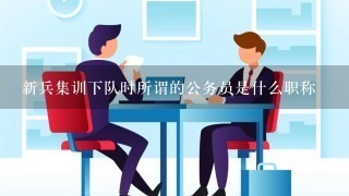 新兵集训下队时所谓的公务员是什么职称