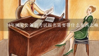 14年国家公务员考试报名需要带什么东西去嘛？