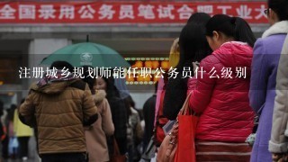 注册城乡规划师能任职公务员什么级别