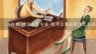 山西省 社会工作专业 报考公务员是什么方向？ 需要准备什么？ 学习哪