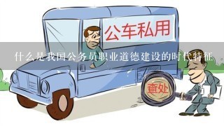 什么是我国公务员职业道德建设的时代特征